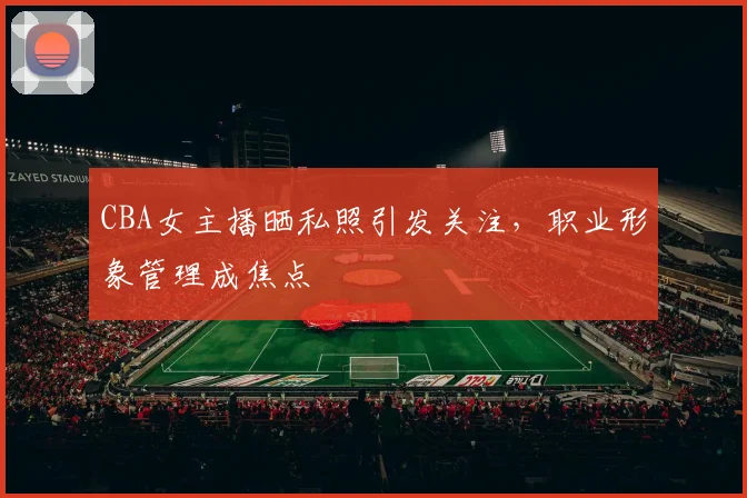 CBA女主播晒私照引发关注，职业形象管理成焦点
