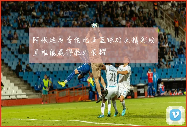 阿根廷与哥伦比亚篮球对决精彩纷呈谁能赢得胜利荣耀