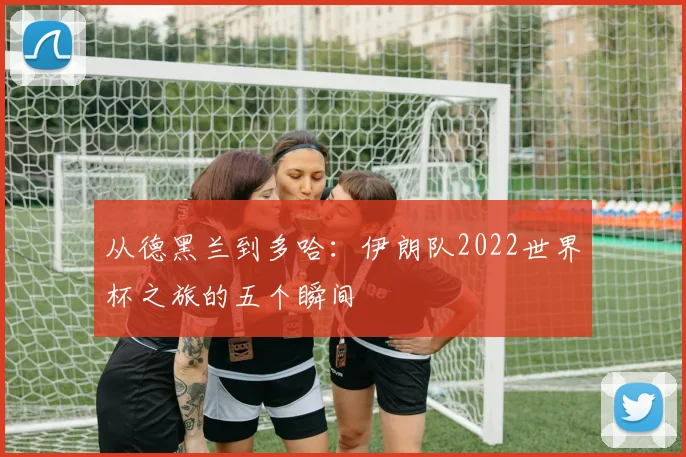 从德黑兰到多哈：伊朗队2022世界杯之旅的五个瞬间