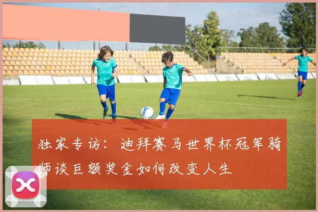 独家专访：迪拜赛马世界杯冠军骑师谈巨额奖金如何改变人生